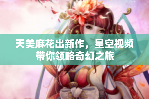 天美麻花出新作，星空视频带你领略奇幻之旅