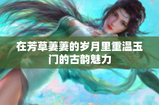 在芳草萋萋的岁月里重温玉门的古韵魅力