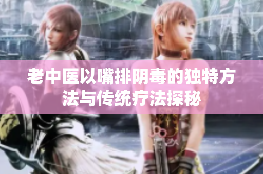 老中医以嘴排阴毒的独特方法与传统疗法探秘
