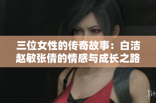三位女性的传奇故事：白洁赵敏张倩的情感与成长之路