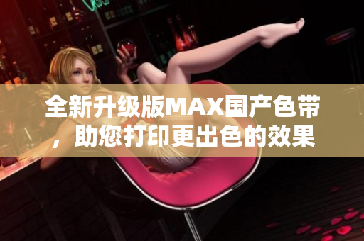 全新升级版MAX国产色带，助您打印更出色的效果