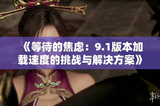 《等待的焦虑：9.1版本加载速度的挑战与解决方案》