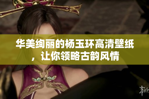 华美绚丽的杨玉环高清壁纸，让你领略古韵风情