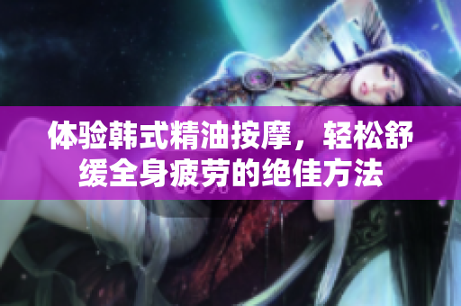 体验韩式精油按摩，轻松舒缓全身疲劳的绝佳方法