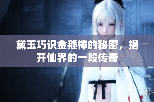 黛玉巧识金箍棒的秘密，揭开仙界的一段传奇