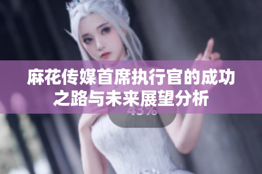 麻花传媒首席执行官的成功之路与未来展望分析