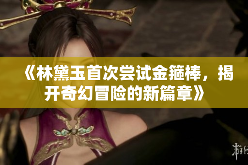 《林黛玉首次尝试金箍棒，揭开奇幻冒险的新篇章》
