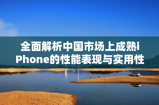 全面解析中国市场上成熟iPhone的性能表现与实用性