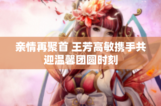 亲情再聚首 王芳高敏携手共迎温馨团圆时刻