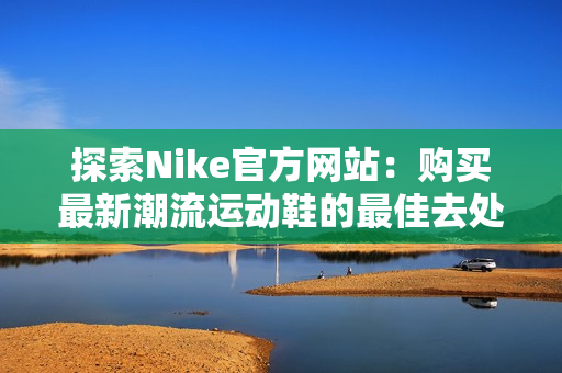 探索Nike官方网站：购买最新潮流运动鞋的最佳去处