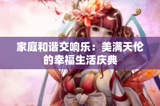 家庭和谐交响乐：美满天伦的幸福生活庆典
