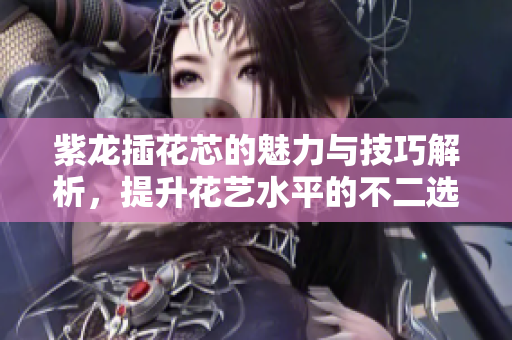 紫龙插花芯的魅力与技巧解析，提升花艺水平的不二选择