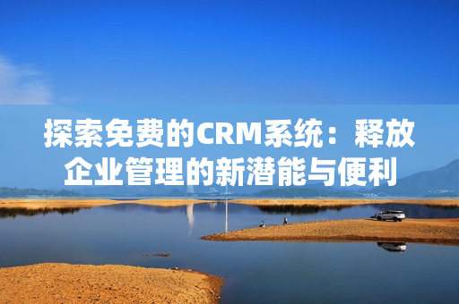 探索免费的CRM系统：释放企业管理的新潜能与便利