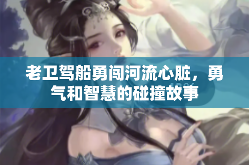 老卫驾船勇闯河流心脏，勇气和智慧的碰撞故事