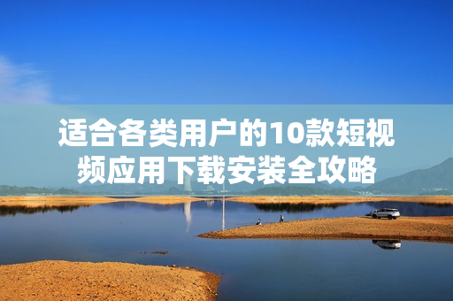 适合各类用户的10款短视频应用下载安装全攻略