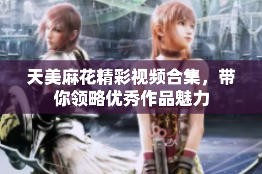 天美麻花精彩视频合集，带你领略优秀作品魅力
