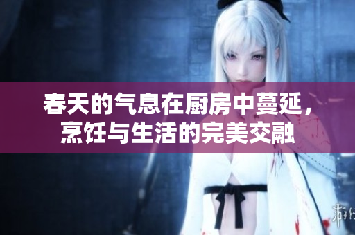 春天的气息在厨房中蔓延，烹饪与生活的完美交融