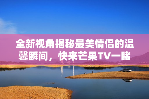 全新视角揭秘最美情侣的温馨瞬间，快来芒果TV一睹为快！