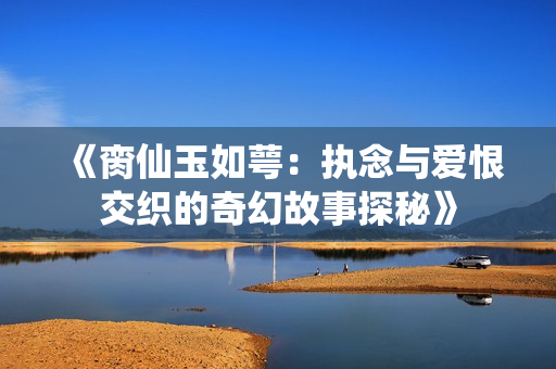 《脔仙玉如萼：执念与爱恨交织的奇幻故事探秘》