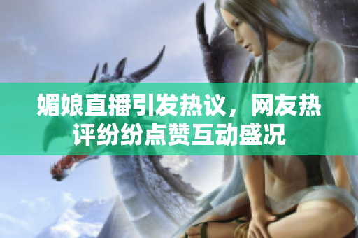 媚娘直播引发热议，网友热评纷纷点赞互动盛况
