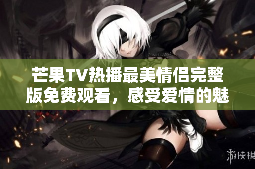 芒果TV热播最美情侣完整版免费观看，感受爱情的魅力与温暖