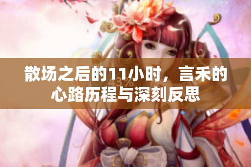 散场之后的11小时，言禾的心路历程与深刻反思