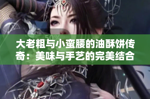 大老粗与小蛮腰的油酥饼传奇：美味与手艺的完美结合