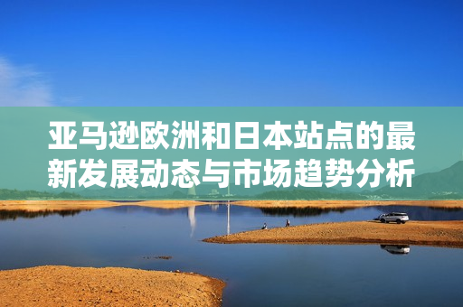 亚马逊欧洲和日本站点的最新发展动态与市场趋势分析