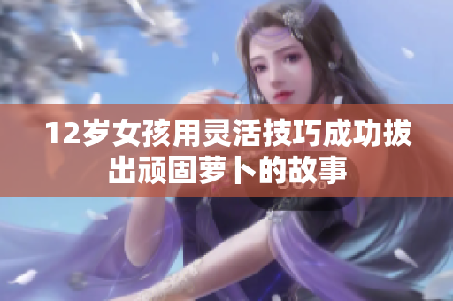 12岁女孩用灵活技巧成功拔出顽固萝卜的故事