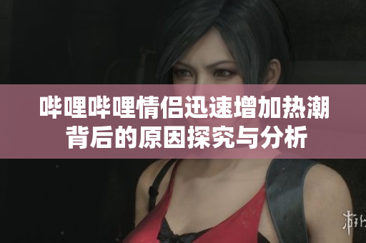 哔哩哔哩情侣迅速增加热潮 背后的原因探究与分析