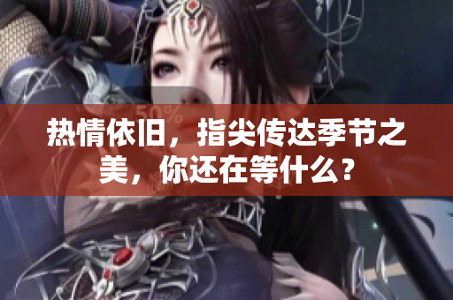 热情依旧，指尖传达季节之美，你还在等什么？