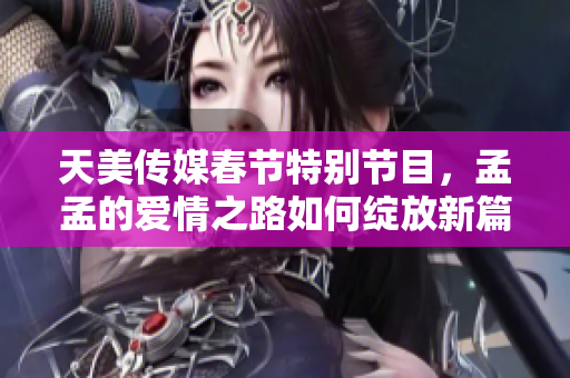 天美传媒春节特别节目，孟孟的爱情之路如何绽放新篇章