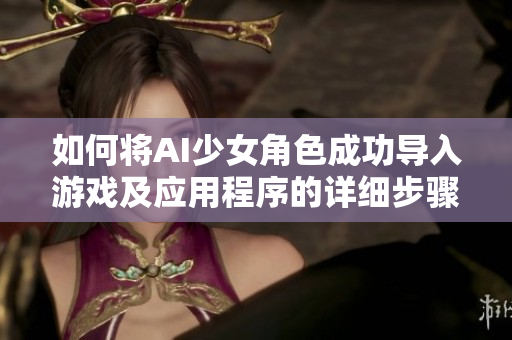 如何将AI少女角色成功导入游戏及应用程序的详细步骤