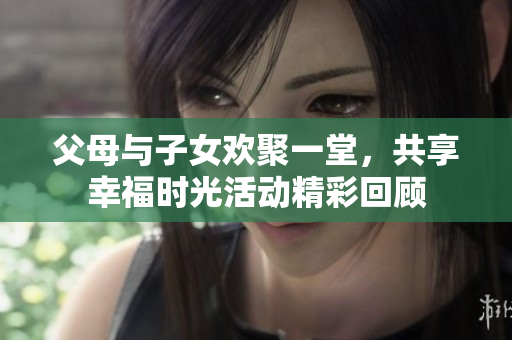 父母与子女欢聚一堂，共享幸福时光活动精彩回顾