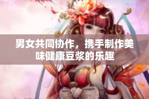 男女共同协作，携手制作美味健康豆浆的乐趣
