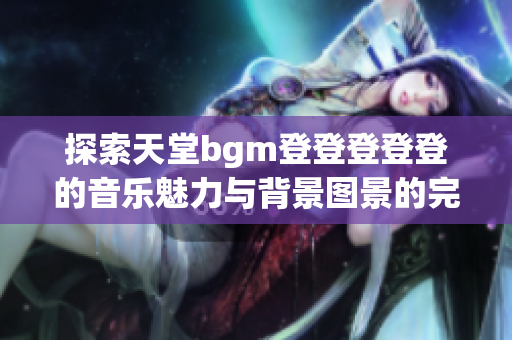 探索天堂bgm登登登登登的音乐魅力与背景图景的完美结合