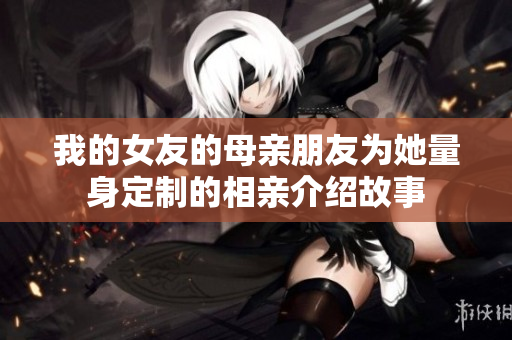 我的女友的母亲朋友为她量身定制的相亲介绍故事