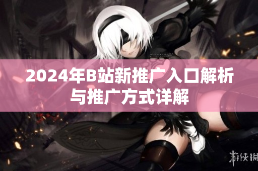 2024年B站新推广入口解析与推广方式详解