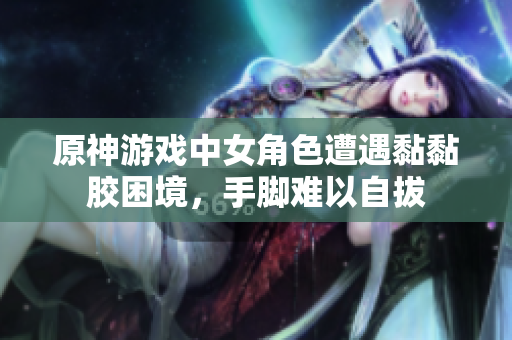 原神游戏中女角色遭遇黏黏胶困境，手脚难以自拔