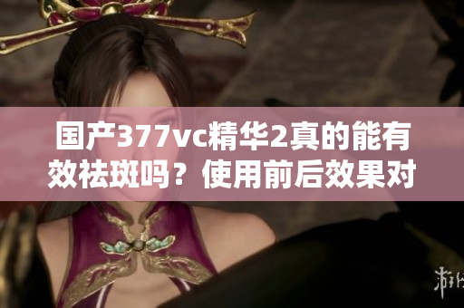 国产377vc精华2真的能有效祛斑吗？使用前后效果对比揭秘