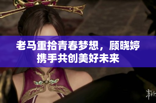 老马重拾青春梦想，顾晓婷携手共创美好未来