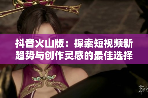 抖音火山版：探索短视频新趋势与创作灵感的最佳选择