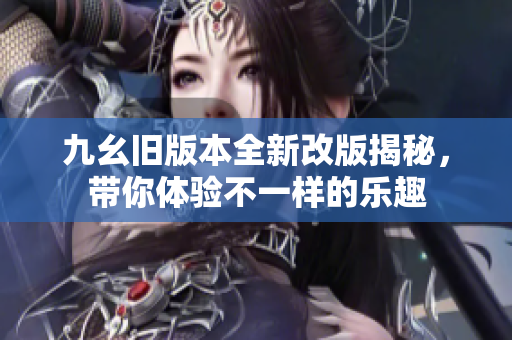九幺旧版本全新改版揭秘，带你体验不一样的乐趣