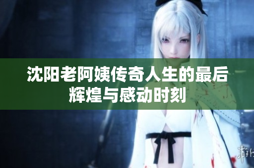 沈阳老阿姨传奇人生的最后辉煌与感动时刻
