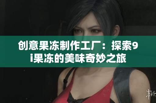 创意果冻制作工厂：探索9i果冻的美味奇妙之旅