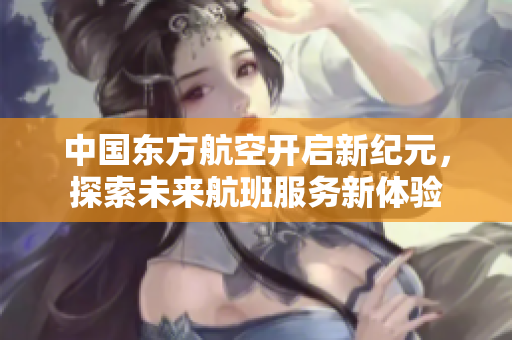 中国东方航空开启新纪元，探索未来航班服务新体验