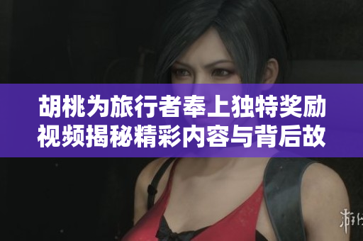 胡桃为旅行者奉上独特奖励视频揭秘精彩内容与背后故事