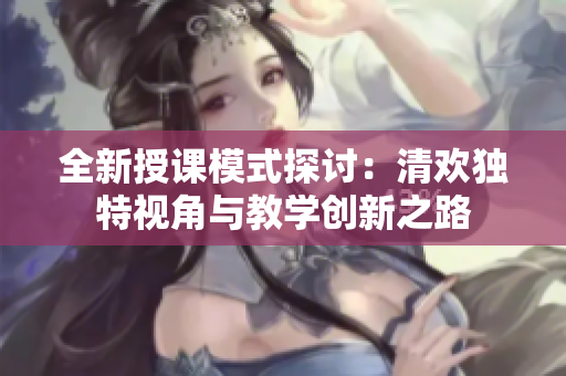 全新授课模式探讨：清欢独特视角与教学创新之路
