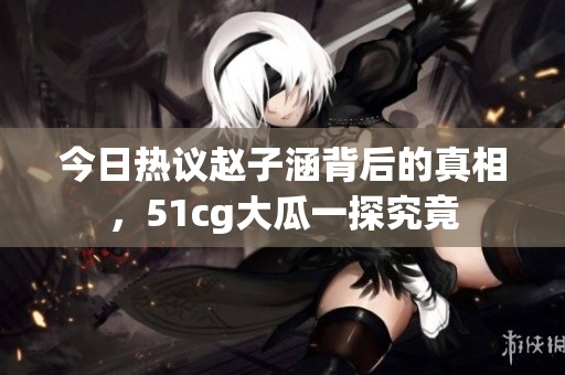 今日热议赵子涵背后的真相，51cg大瓜一探究竟
