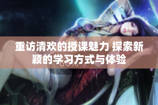 重访清欢的授课魅力 探索新颖的学习方式与体验